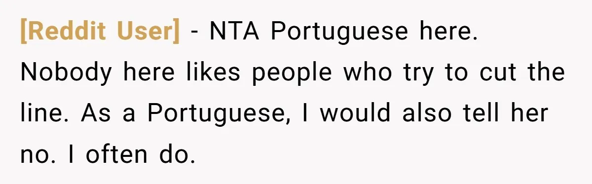 [Reddit User] − NTA Portuguese here. Nobody here likes people who try to cut the line. As a Portuguese, I would also tell her no. I often do.