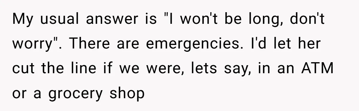 My usual answer is "I won't be long, don't worry". There are emergencies. I'd let her cut the line if we were, lets say, in an ATM or a grocery...
