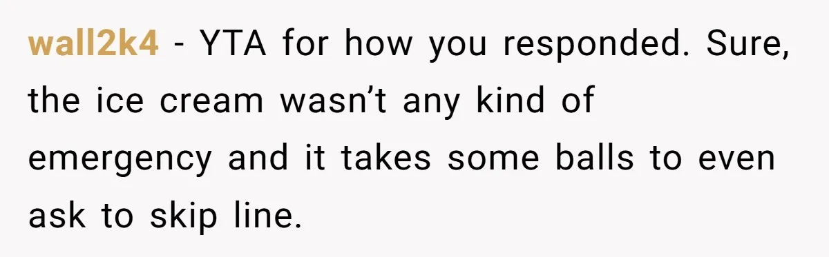 wall2k4 − YTA for how you responded. Sure, the ice cream wasn’t any kind of emergency and it takes some balls to even ask to skip line.