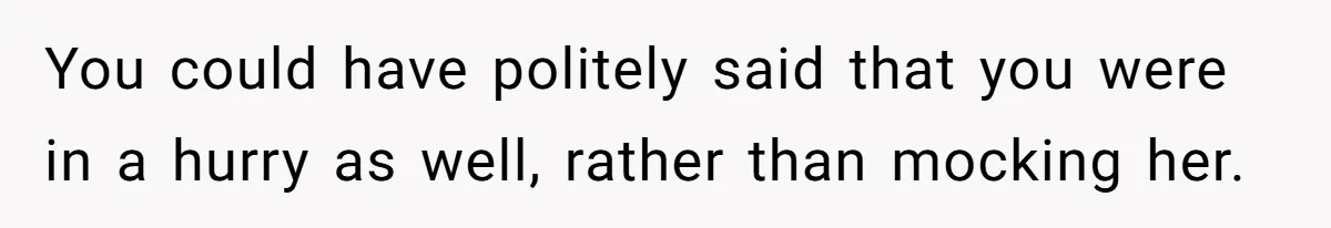 You could have politely said that you were in a hurry as well, rather than mocking her.