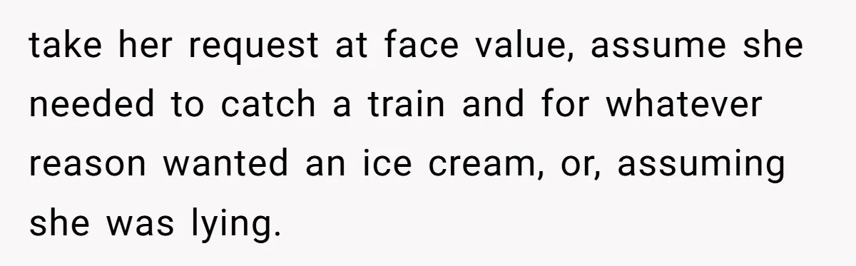 take her request at face value, assume she needed to catch a train and for whatever reason wanted an ice cream, or, assuming she was lying.