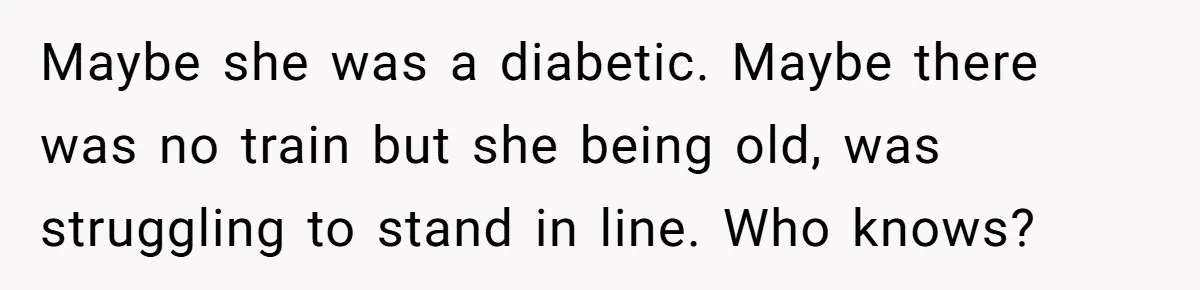 Maybe she was a diabetic. Maybe there was no train but she being old, was struggling to stand in line. Who knows?