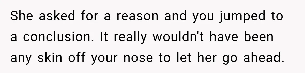 She asked for a reason and you jumped to a conclusion. It really wouldn't have been any skin off your nose to let her go ahead.