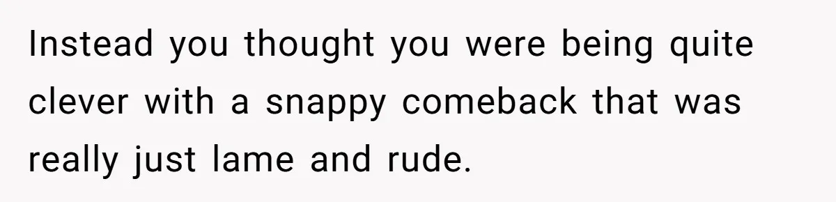 Instead you thought you were being quite clever with a snappy comeback that was really just lame and rude.