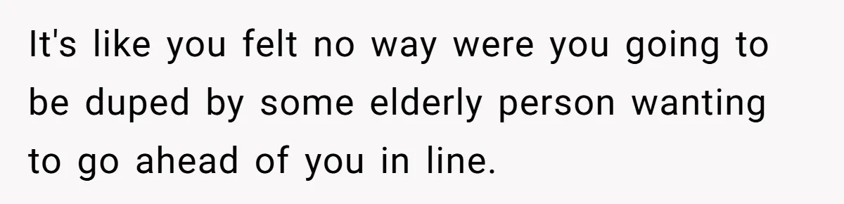 It's like you felt no way were you going to be duped by some elderly person wanting to go ahead of you in line.