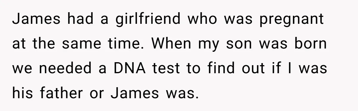 James had a girlfriend who was pregnant at the same time. When my son was born we needed a DNA test to find out if I was his father or...
