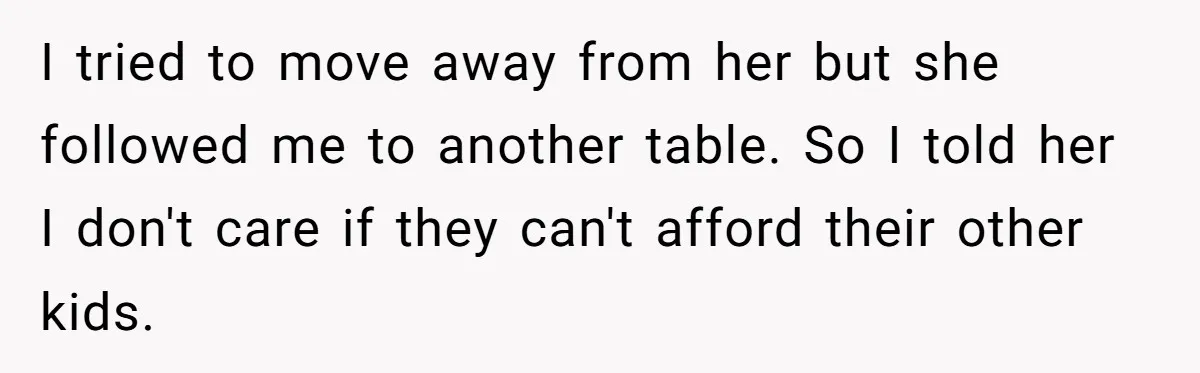 I tried to move away from her but she followed me to another table. So I told her I don't care if they can't afford their other kids.