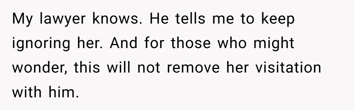 My lawyer knows. He tells me to keep ignoring her. And for those who might wonder, this will not remove her visitation with him.