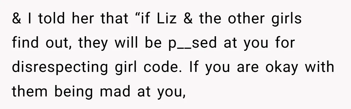 & I told her that “if Liz & the other girls find out, they will be p__sed at you for disrespecting girl code. If you are okay with them being...