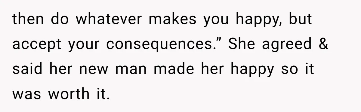 then do whatever makes you happy, but accept your consequences.” She agreed & said her new man made her happy so it was worth it.