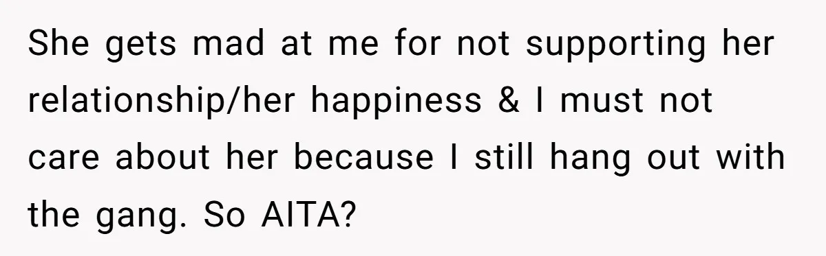 She gets mad at me for not supporting her relationship/her happiness & I must not care about her because I still hang out with the gang. So AITA?