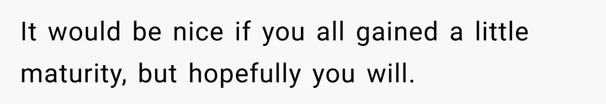 It would be nice if you all gained a little maturity, but hopefully you will.