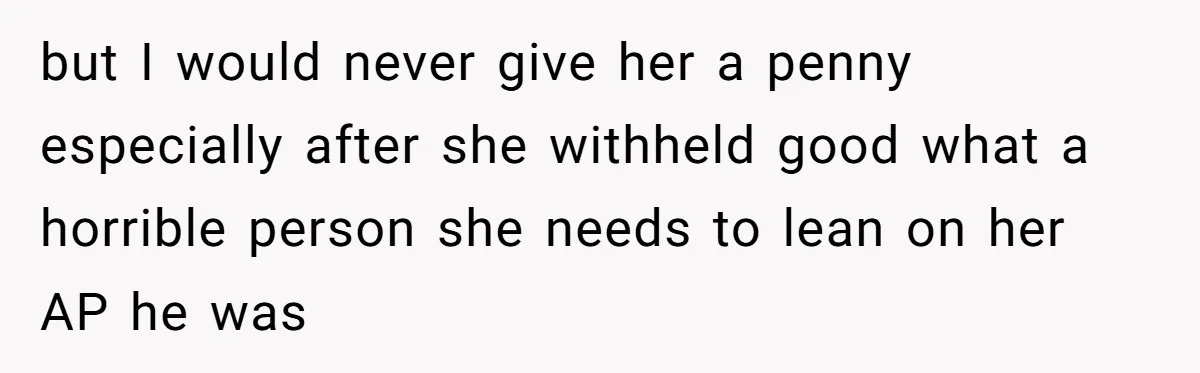 but I would never give her a penny especially after she withheld good what a horrible person she needs to lean on her AP he was
