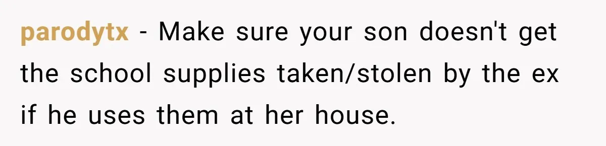 parodytx − Make sure your son doesn't get the school supplies taken/stolen by the ex if he uses them at her house.