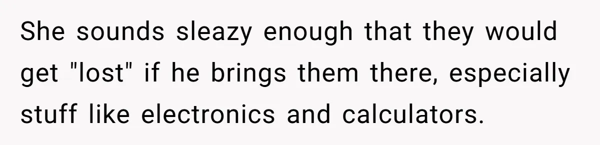 She sounds sleazy enough that they would get "lost" if he brings them there, especially stuff like electronics and calculators.