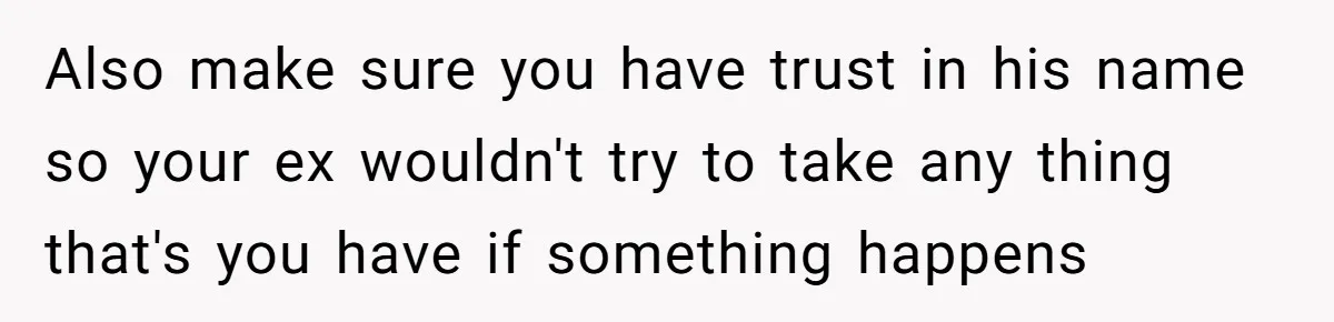 Also make sure you have trust in his name so your ex wouldn't try to take any thing that's you have if something happens