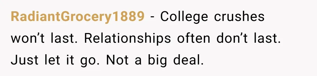 RadiantGrocery1889 − College crushes won’t last. Relationships often don’t last. Just let it go. Not a big deal.