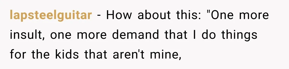 lapsteelguitar − How about this: "One more insult, one more demand that I do things for the kids that aren't mine,
