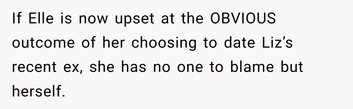 If Elle is now upset at the OBVIOUS outcome of her choosing to date Liz’s recent ex, she has no one to blame but herself.