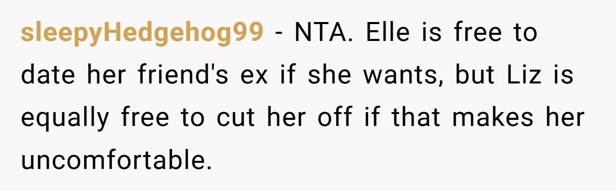 sleepyHedgehog99 − NTA. Elle is free to date her friend's ex if she wants, but Liz is equally free to cut her off if that makes her uncomfortable.