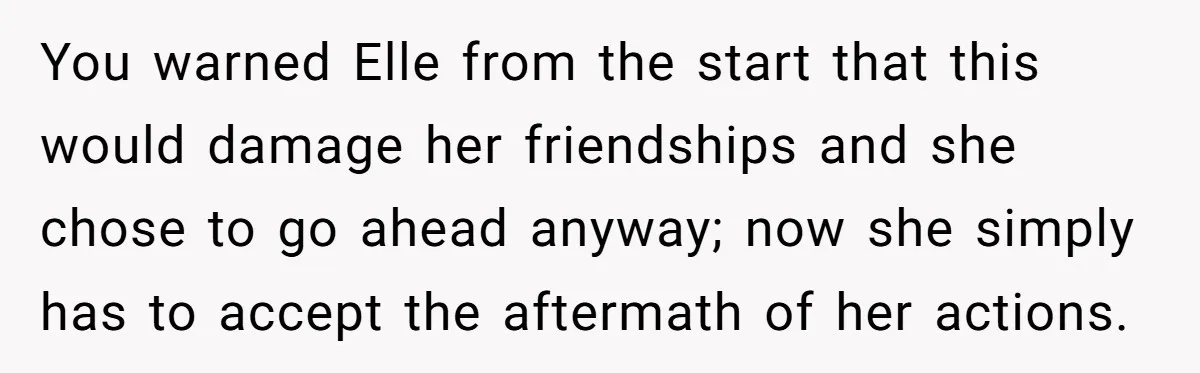 You warned Elle from the start that this would damage her friendships and she chose to go ahead anyway; now she simply has to accept the aftermath of her actions.