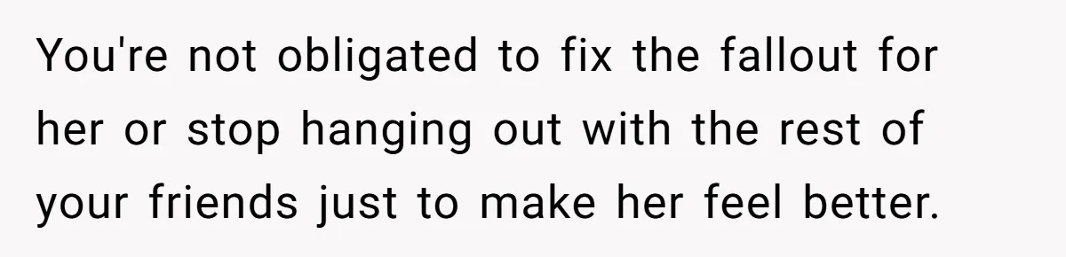 You're not obligated to fix the fallout for her or stop hanging out with the rest of your friends just to make her feel better.