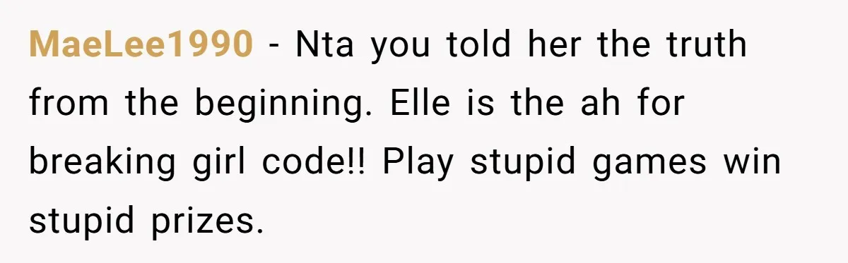 MaeLee1990 − Nta you told her the truth from the beginning. Elle is the ah for breaking girl code!! Play stupid games win stupid prizes.