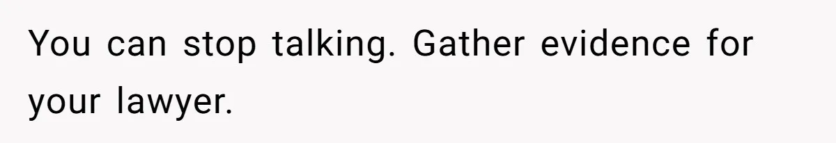 You can stop talking. Gather evidence for your lawyer.