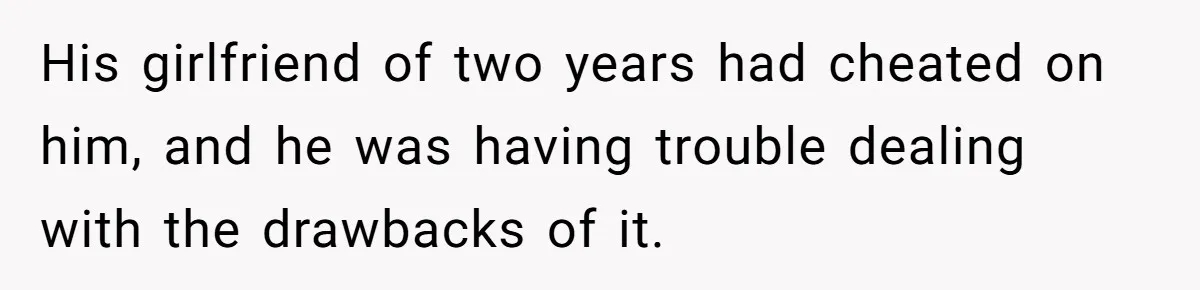 His girlfriend of two years had cheated on him, and he was having trouble dealing with the drawbacks of it.