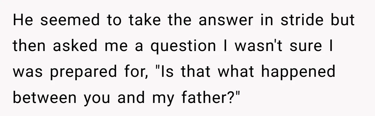 He seemed to take the answer in stride but then asked me a question I wasn't sure I was prepared for, "Is that what happened between you and my father?"