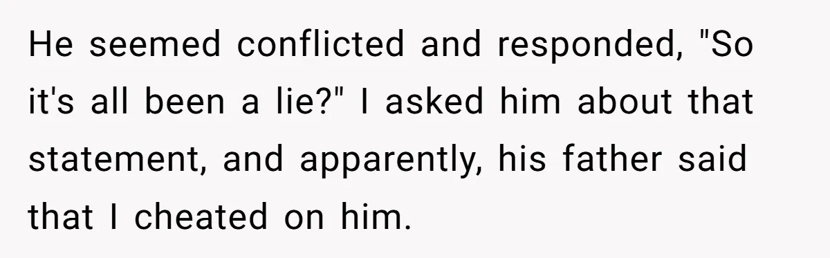 He seemed conflicted and responded, "So it's all been a lie?" I asked him about that statement, and apparently, his father said that I cheated on him.