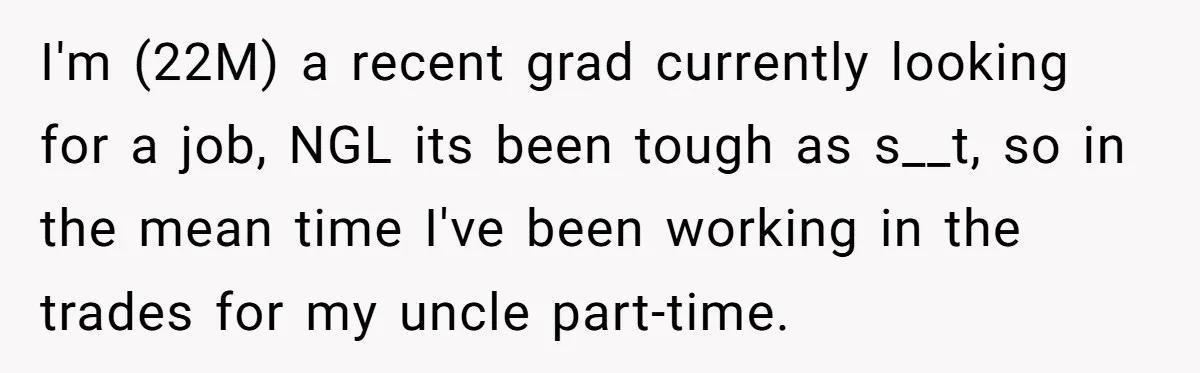 I'm (22M) a recent grad currently looking for a job, NGL its been tough as s__t, so in the mean time I've been working in the trades for my uncle...