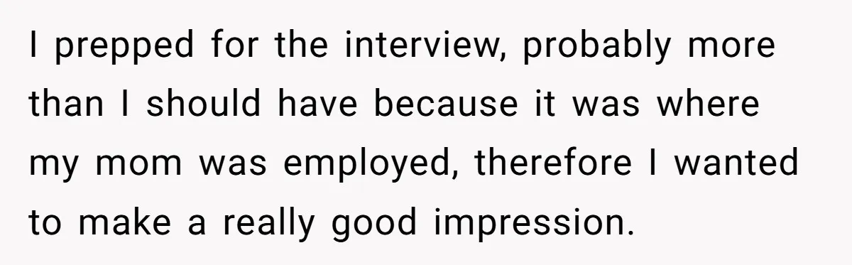 I prepped for the interview, probably more than I should have because it was where my mom was employed, therefore I wanted to make a really good impression.