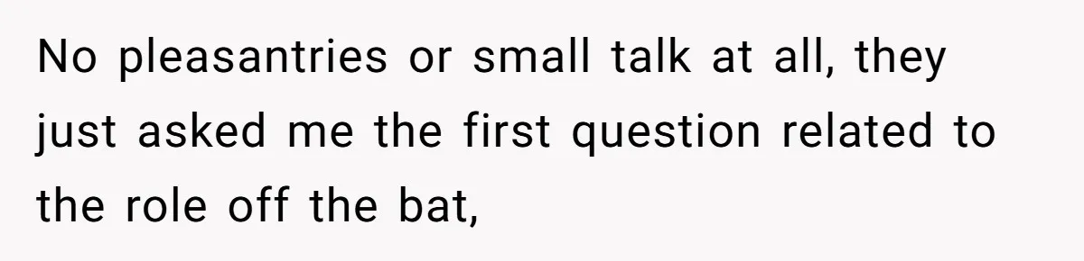 No pleasantries or small talk at all, they just asked me the first question related to the role off the bat,