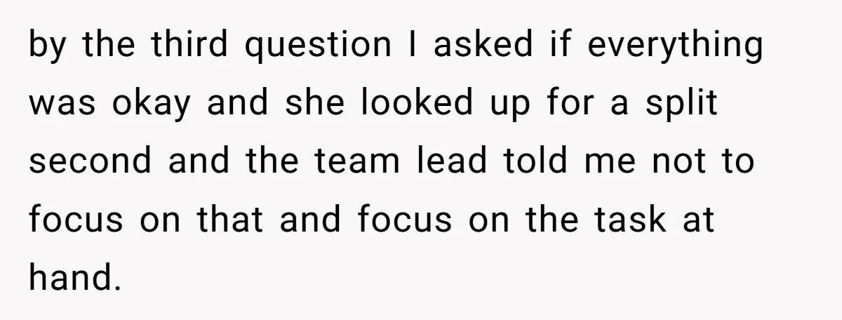 by the third question I asked if everything was okay and she looked up for a split second and the team lead told me not to focus on that and...