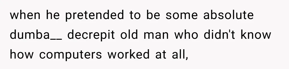 when he pretended to be some absolute dumba__ decrepit old man who didn't know how computers worked at all,