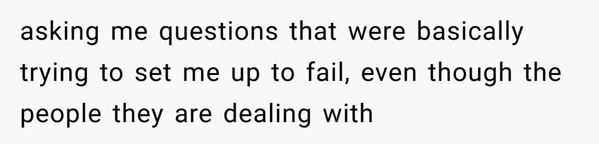 asking me questions that were basically trying to set me up to fail, even though the people they are dealing with