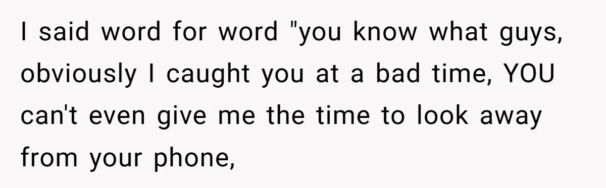 I said word for word "you know what guys, obviously I caught you at a bad time, YOU can't even give me the time to look away from your phone,