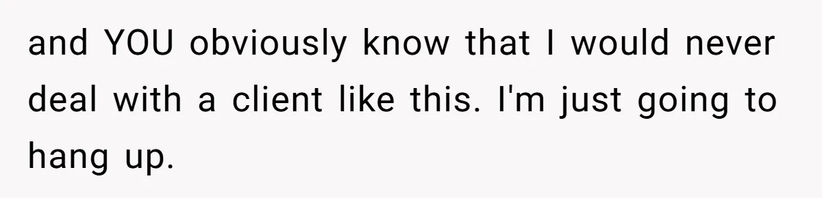 and YOU obviously know that I would never deal with a client like this. I'm just going to hang up.