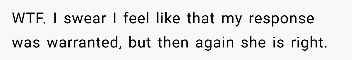 WTF. I swear I feel like that my response was warranted, but then again she is right.