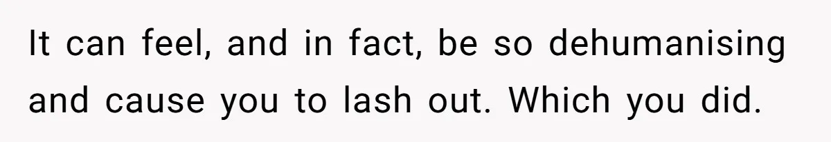 It can feel, and in fact, be so dehumanising and cause you to lash out. Which you did.