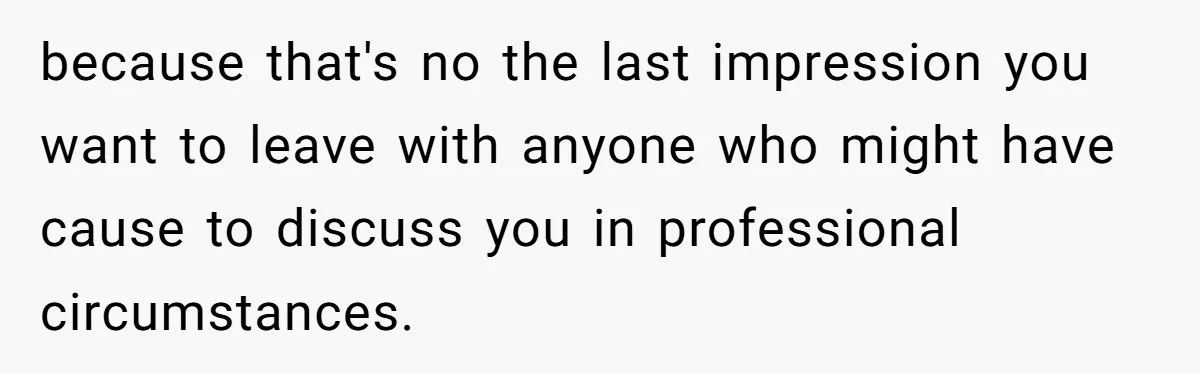 because that's no the last impression you want to leave with anyone who might have cause to discuss you in professional circumstances.