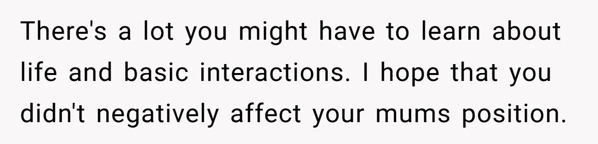There's a lot you might have to learn about life and basic interactions. I hope that you didn't negatively affect your mums position.