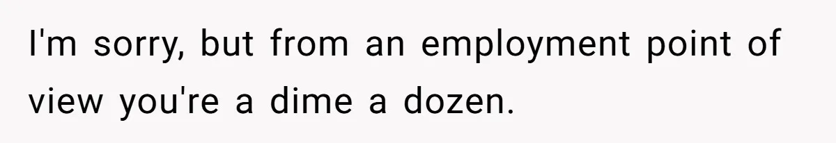 I'm sorry, but from an employment point of view you're a dime a dozen.