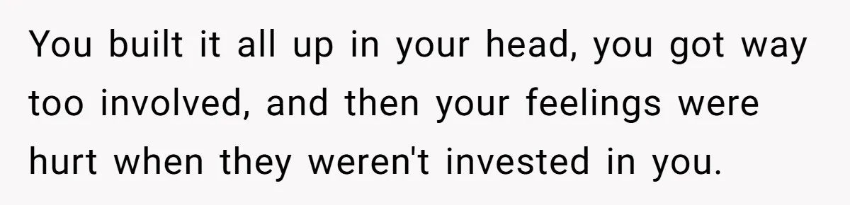 You built it all up in your head, you got way too involved, and then your feelings were hurt when they weren't invested in you.