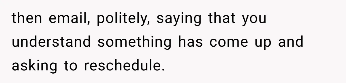 then email, politely, saying that you understand something has come up and asking to reschedule.