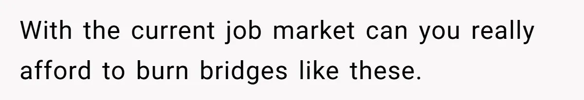 With the current job market can you really afford to burn bridges like these.