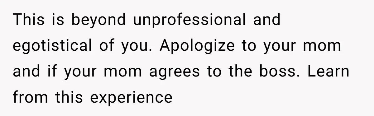 This is beyond unprofessional and egotistical of you. Apologize to your mom and if your mom agrees to the boss. Learn from this experience