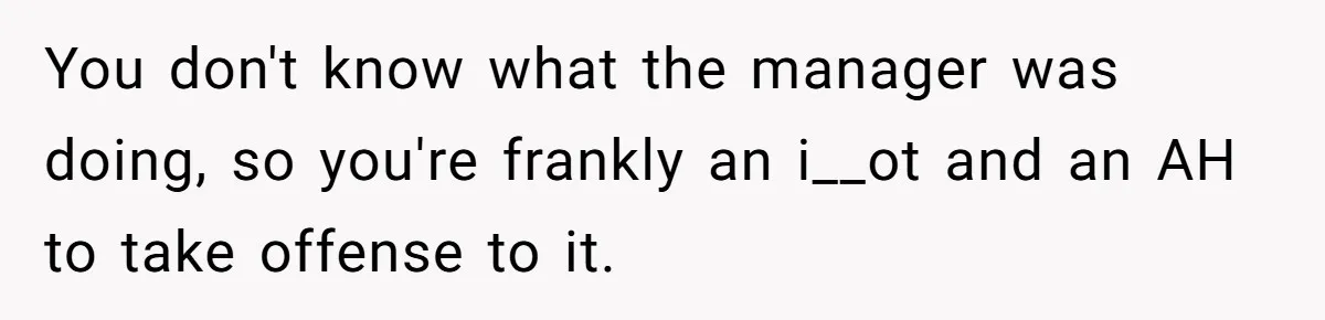 You don't know what the manager was doing, so you're frankly an i__ot and an AH to take offense to it.