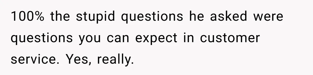 100% the stupid questions he asked were questions you can expect in customer service. Yes, really.